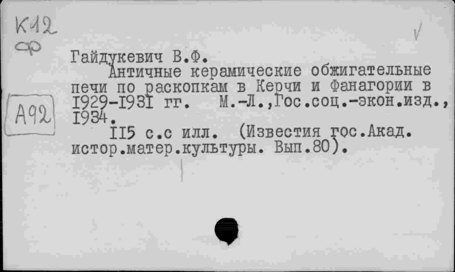 ﻿КМ2.
ml
—--і
і/
Гайдукевич В.Ф.
Античные керамические обжигательные печи по раскопкам в Керчи и Фанагории в 1929-1931 гг. М.-Л.,Гос.соц.-экон.изд. 1934.
115 с.с илл. (Известия гос.Акад, истор.матер.культуры. Вып.80).